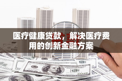 平果医疗健康贷款，解决医疗费用的创新金融方案